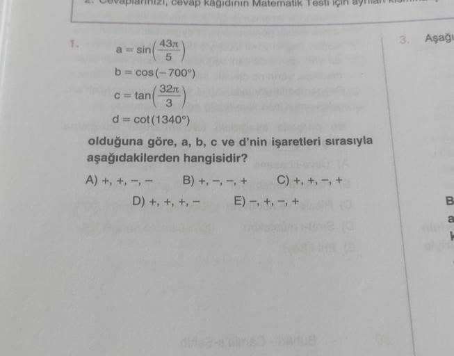 cevap kagidinin Matematik Testi için
1.
3. Aşağı
-
430
a = sin
5
b = cos(-700°)
3210
C= tan
3
d = cot(1340°)
olduğuna göre, a, b, c ve d'nin işaretleri sırasıyla
aşağıdakilerden hangisidir?
A) +, +, -, - B) +, -, -, + C) +, +, -, +
D) +, +, +, - E) -, +, -