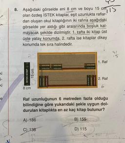 "IIS
8. Aşağıdaki görselde eni 8 cm ve boyu 15 cm,
olan özdeş İSTEK kitaplar, eşit uzunlukta raflar-
dan oluşan okul kitaplığının iki rafına aşağıdaki
görselde yer aldığı gibi aralarında boşluk kal-
mayacak şekilde dizilmiştir. 1. rafta iki kitap üst
üste yatay konumda, 2. rafta ise kitaplar dikey
konumda tek sıra halindedir.
41
15
1. Raf
ISTEK KITAP
ISTEX KITAP
ISTEK KITAP
ISTEK KITAP
ISTEK KITAP
ISTEK KITAP
ki
i-
ki
İSTEK KİTAP
15 cm
2. Raf
6
8 cm
e
Raf uzunluğunun 6 metreden fazla olduğu
bilindiğine göre yukarıdaki şekle uygun dol-
durulan kitaplıkta en az kaç kitap bulunur?
A) 186
B) 155
C) 138
D) 115
