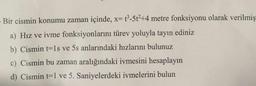 Bir cismin konumu zaman içinde, x= t3-5t2+4 metre fonksiyonu olarak verilmiş
a) Hız ve ivme fonksiyonlarını türev yoluyla tayin ediniz
b) Cismin t=1s ve 5s anlarındaki hızlarını bulunuz
c) Cismin bu zaman aralığındaki ivmesini hesaplayın
d) Cismin t=1 ve 5. Saniyelerdeki ivmelerini bulun