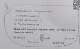 1.
Aşağıda bazı kuvvet türleri verilmiştir.
✓
I. Sürtünme kuvveti
II. Kütle çekim kuvveti
III. Güçlü nükleer kuvvet
Buna göre hangileri doğadaki temel kuvvetlere örnek
olarak verilebilir?
A) Yalnız 11
B) I ve 11
C) I ve III
D) II ve III
E) 1,11 ve III
