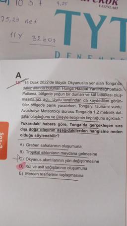 10 3 7
9,25
YAYINLARI
75,25 net
TYT
11 Y
32bos
D END
A
12. 15 Ocak 2022'de Büyük Okyanus'ta yer alan Tonga'da,
deniz altında bulunan Hunga Haapal Yanardagi patladı.
Patlama, bölgede yoğun bir duman ve kül tabakası oluş-
masına yol açtı. Uydu tarafından da