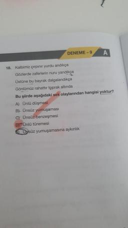 DENEME-9
A
18. Kalbimiz çırpınır yurdu andıkça
Gözlerde zaferlerin nuru yandıkça
Üstüne bu bayrak dalgalandıkça
Gönlümüz rahattır toprak altında
Bu şiirde aşağıdaki ses olaylarından hangisi yoktur?
A) Ünlü düşmesi
B) Ünsüz yumuşaması
C) Ünsüz benzeşmesi
D Ünlü türemesi
7 Dpsüz yumuşamasına aykırılık