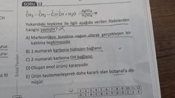 SORU 12
4
3
-
CH
urur.
21
-
HgSO4
CH3 - CH2 - CECH + H20
H2SO4
Yukarıdaki tepkime ile ilgili aşağıda verilen ifadelerden
hangisi yanlıştır?
A) Markovnikov kuralına uygun olarak gerçekleşen bir
katılma tepkimesidir.
B) 1 numaralı karbona hidrojen bağlanır.
C) 2 numaralı karbona OH bağlanır.
D) Oluşan enol ürünü kararsızdır.
E) Ürün tautomerleşerek daha kararlı olan bütanal'a dö-
nüşür.
uru-
Orbital Yayınları
Iz III
----
1:2:3 : 4:5: 6:7:8:9:10:11:12
D: CACIBIA:D:D:D:C:EE: