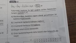 SORU 12
4
3
-
CH
urur.
21
-
HgSO4
CH3 - CH2 - CECH + H20
H2SO4
Yukarıdaki tepkime ile ilgili aşağıda verilen ifadelerden
hangisi yanlıştır?
A) Markovnikov kuralına uygun olarak gerçekleşen bir
katılma tepkimesidir.
B) 1 numaralı karbona hidrojen bağlanır.
C) 2 numaralı karbona OH bağlanır.
D) Oluşan enol ürünü kararsızdır.
E) Ürün tautomerleşerek daha kararlı olan bütanal'a dö-
nüşür.
uru-
Orbital Yayınları
Iz III
----
1:2:3 : 4:5: 6:7:8:9:10:11:12
D: CACIBIA:D:D:D:C:EE:
