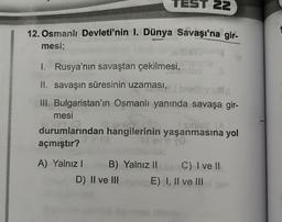 TEST 22
12. Osmanlı Devleti'nin I. Dünya Savaşı'na gir-
mesi;
1. Rusya'nın savaştan çekilmesi,
II. savaşın süresinin uzaması,
1297
III. Bulgaristan'ın Osmanlı yanında savaşa gir-
mesi
SIG
stri IA
durumlarından hangilerinin yaşanmasına yol
açmıştır?
ia
A) Yalnız B) Yalnız IIC) I ve II
D) II ve III E) I, II ve III