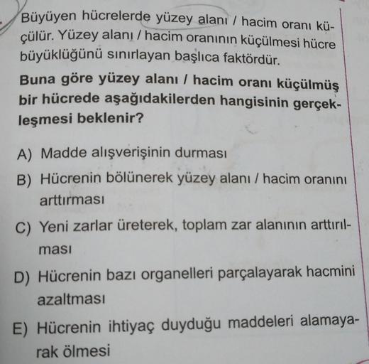 Büyüyen hücrelerde yüzey alanı / hacim oranı kü-
çülür. Yüzey alanı / hacim oranının küçülmesi hücre
büyüklüğünü sınırlayan başlıca faktördür.
Buna göre yüzey alanı / hacim oranı küçülmüş
bir hücrede aşağıdakilerden hangisinin gerçek-
leşmesi beklenir?
A)