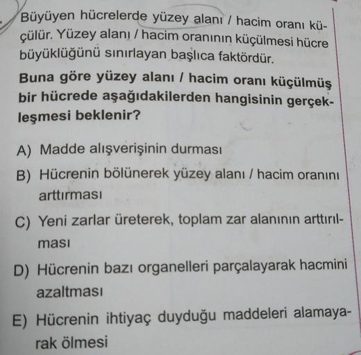 Büyüyen hücrelerde yüzey alanı / hacim oranı kü-
çülür. Yüzey alanı / hacim oranının küçülmesi hücre
büyüklüğünü sınırlayan başlıca faktördür.
Buna göre yüzey alanı / hacim oranı küçülmüş
bir hücrede aşağıdakilerden hangisinin gerçek-
leşmesi beklenir?
A) 