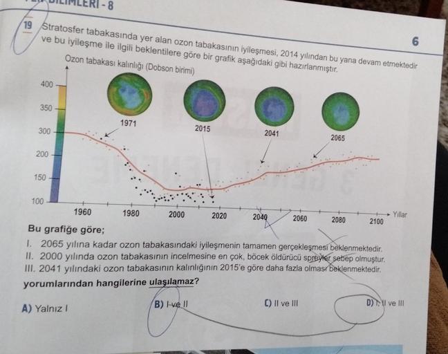 .8
19 Stratosfer tabakasında yer alan ozon tabakasının iyileşmesi, 2014 yılından bu yana devam etmektedir
ve bu iyileşme ile ilgili beklentilere göre bir grafik aşağıdaki gibi hazırlanmıştır.
Ozon tabakası kalınlığı (Dobson birimi)
6
400
350
1971
300
2015