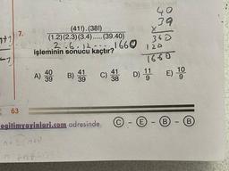 40
369
X
7.
nt1
(41!).(38!)
(1.2) (2.3)(3.4)..... (39.40)
216.12.-..
işleminin sonucu kaçtır?
1660
360
120
27
1660
40
)
39
A) 4. B) 49
41
39
41
C)
38
D) 1 E) 10
9
63
egitimyayinlari.com adresinde
© - © - ® - @
12.
2
anta
