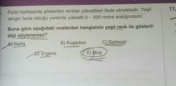 11.
Fiziki haritalarda gösterilen renkler yükseltileri ifade etmektedir. Yeşil
rengin fazla olduğu yerlerde yükselti 0 - 500 metre aralığındadır.
Buna göre aşağıdaki ovalardan hangisinin yeşil renk ile gösteril-
diği söylenemez?
A) Bafra
B) Kuşadası C) Balıkesir
D) Ergene
E) Muş
