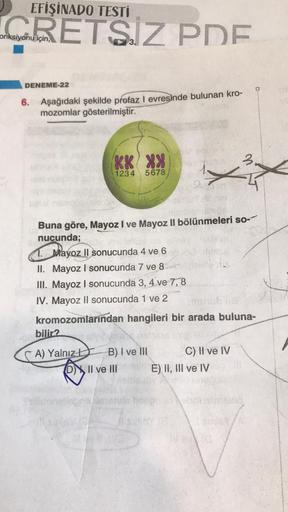 EFİŞİNADO TESTİ
CRETSIZ PDE
onksiyonu
için,
DENEME-22
6. Aşağıdaki şekilde profaz I evresinde bulunan kro-
mozomlar gösterilmiştir.
KX XX
1234
5678
Buna göre, Mayoz I ve Mayoz II bölünmeleri so-
nucunda;
Mayoz II sonucunda 4 ve 6
II. Mayoz I sonucunda 7 ve