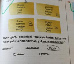 miş
39
Mersin
Samsun
İzmit
İzmir
Şanlıurfa
Karaman
Akhisar
Kadirli
Soma
Batman
Yatağan
Divriği
B
Eğridir
Polatli
Manisa 1
Çorlu
Buna göre, aşağıdaki fonksiyonlardan hangisine
örnek şehir sınıflandırması yukarıda verilmemistir?
A) Liman
B) Maden
C) İdari
DL Askeri
E) Tamm