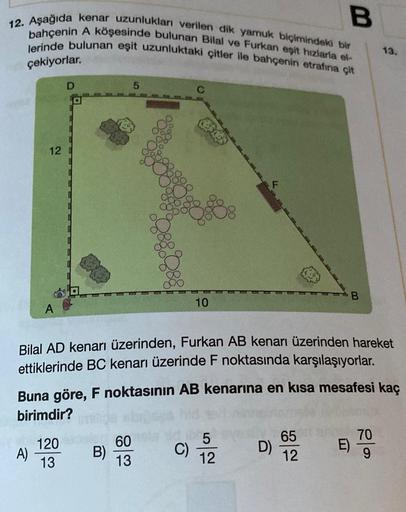 B
12. Aşağıda kenar uzunlukları verilen dik yamuk biçimindeki bir
bahçenin A köşesinde bulunan Bilal ve Furkan eşit hızlarla el-
lerinde bulunan eşit uzunluktaki çitler ile bahçenin etrafına çit
13.
çekiyorlar.
D
5
12
B
10
Bilal AD kenarı üzerinden, Furkan