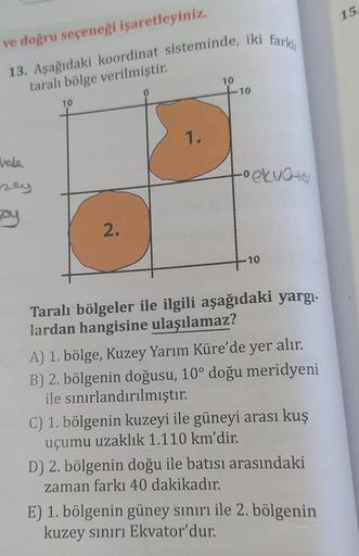 15
ve doğru seçeneği işaretleyiniz.
13. Aşağıdaki koordinat sisteminde, iki farklı
taralı bölge verilmiştir.
10
10
0
10
1.
hole
ney
o ekvator
ay
2.
10
Taralı bölgeler ile ilgili aşağıdaki yargı-
lardan hangisine ulaşılamaz?
A) 1. bölge, Kuzey Yarım Küre'de