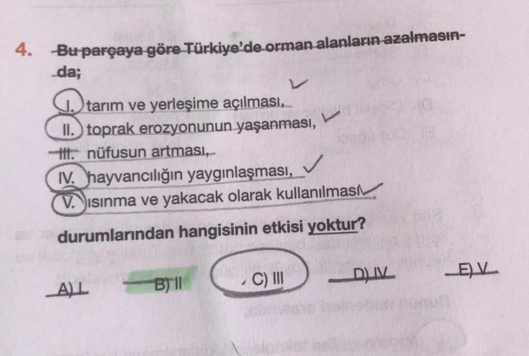 4. Bu parçaya göre Türkiye'de orman alanların azalmasın-
da;
J. tarım ve yerleşime açılması,
II. toprak erozyonunun yaşanması,
ti. nüfusun artmasi,..
IV. hayvancılığın yaygınlaşması,
✓
V. ısınma ve yakacak olarak kullanılması
durumlarından hangisinin etkisi yoktur?
C)
C) III
B) ||
ALL
ELV
DIV