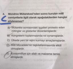 4.
Mondros Mütarekesi'nden sonra kurulan milli
cemiyetlerle ilgili olarak aşağıdakilerden hangisi
söylenemez?
?
Al Mütareke sonrasındaki işgalleri protesto eden
mitingler ve gösteriler düzenlemişlerdir.
B Kongrelerin toplanmasında rol oynamışlardır.
C) Ülkede yeni bir rejim kurmayı amaçlamışlardır.
D Milli Mücadele'nin teşkilatlanmasında etkilia
olmuşlardır.
E) Kuvayımilliye için silah ve malzeme temin A
etmişlerdir.
ovie (o
ku
