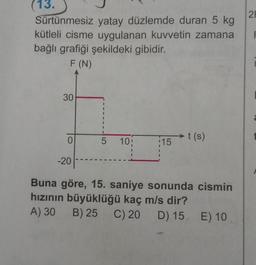 21
(13.
Sürtünmesiz yatay düzlemde duran 5 kg
kütleli cisme uygulanan kuvvetin zamana
bağlı grafiği şekildeki gibidir.
F
F (N)
30
1
1
1
t(s
t(s)
0
5
10:
:15
-20
Buna göre, 15. saniye sonunda cismin
hızının büyüklüğü kaç m/s dir?
A) 30
B) 25 C) 20 D) 15. E) 10
