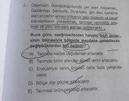 1. Ülkemizin Güneydoğusunda yer alan Adıyaman,
Gaziantep, Şanlıurfa, Diyarbakır gibi illeri içerisine
alan projenin amacı bölgenin gelir düzeyini ve hayat
standartlarını yükseltmek, tarımsal verimliliği artir-
mak ve yeni istihdam alanları sağlamaktır.
Buna göre, aşağıdakilerden hangisi GAP proje-
sinin bitmesiyle bölgede meydana gelebilecek
değişikliklerden biri değildir?
A) Tarinada nadas uygulaması artacaktır.
B) Tarımda birim alandan alınan verim artacaktır.
C) Endüstriyel tarım ürünleri daha fazla yetiştirile-
cektir.
D) Bölge dışı göçler azalacaktır.
E) Tarımsal ürüniçeşitliği artacaktır.
