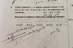 y=x
5
3.
Analitik düzlemde x = y doğrusu üzerinde bulunan A nok-
tası d.: 3x - 4y = 0 ve di: 8y = 6x + 20 doğrularına eşit
uzaklıktadır.
6x - 84 + 20
3x-44 +0
Buna göre A noktasının orijine olan uzakchği kaç birimdir?
-
A) 5/2
B) 4/2
C) 32
D/22
E) 2
3x-hy=0
3 4
34-44 +10
na
m:
+