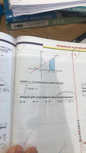 Ik Kimya
Analitik Get
36x12 DENEME DEPOSU
AYT
OSYA TARZINDA
HAZIRLANMIS
İNTEGRALDE ALAN HESABI
miştir. T nok-
örtgendir.
7.
- 6x
9.
y = f(x)
-1
o
m
X
m
m + 2
Şekilde, y = f(x) fonksiyonunun grafiği verilmiştir.
edir?
y = f(
m
[ f'(x)dx = 5
E) 12
Para
taral