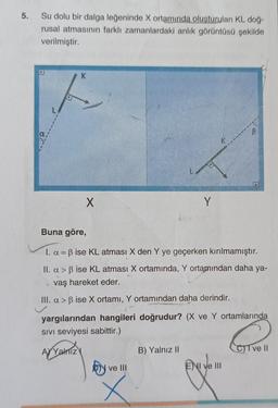 5.
Su dolu bir dalga leğeninde X ortamında oluşturulan KL doğ-
rusal atmasının farklı zamanlardaki anlik görüntüsü şekilde
verilmiştir.
K
X
Y
Buna göre,
I. a = B ise KL atması X den Y ye geçerken kırılmamıştır.
II. a > ß ise KL atması X ortamında, Y ortamından daha ya-
vaş hareket eder.
III. a > B ise X ortamı, Y ortamından daha derindir.
yargılarından hangileri doğrudur? (X ve Y ortamlarında
SIVI seviyesi sabittir.)
AYVahTizy
B) Yalnız II
CT ve 11
b)
ve III
E) I ve III
