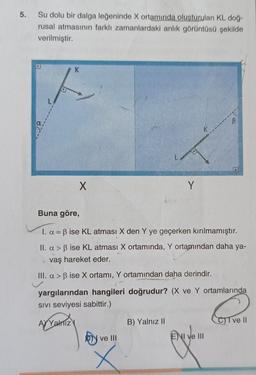 5.
Su dolu bir dalga leğeninde X ortamında oluşturulan KL doğ-
rusal atmasının farklı zamanlardaki anlik görüntüsü şekilde
verilmiştir.
K
X
Y
Buna göre,
I. a = B ise KL atması X den Y ye geçerken kırılmamıştır.
II. a > ß ise KL atması X ortamında, Y ortamından daha ya-
vaş hareket eder.
III. a > B ise X ortamı, Y ortamından daha derindir.
yargılarından hangileri doğrudur? (X ve Y ortamlarında
SIVI seviyesi sabittir.)
AYVahTizy
B) Yalnız II
CT ve 11
b)
ve III
E) I ve III
