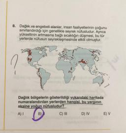 8. Dağlık ve engebeli alanlar, insan faaliyetlerinin çoğunu
sınırlandırdığı için genellikle seyrek nüfusludur. Ayrıca
yükseltinin artmasına bağlı sıcaklığın düşmesi, bu tür
yerlerde nüfusun seyrekleşmesinde etkili olmuştur.
Dağlık bölgelerin gösterildiği yukarıdaki haritada
numaralandırılan yerlerden hangisi, bu yarginin
aksine yoğun nüfusludur?
A)
B)
C) III
D) IV
E) V
