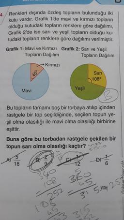 4. Renkleri dışında özdeş topların bulunduğu iki
kutu vardır. Grafik 1'de mavi ve kırmızı topların
olduğu kutudaki topların renklere göre dağılımı,
Grafik 2'de ise sari ve yeşil topların olduğu ku-
tudaki topların renklere göre dağılımı verilmiştir.
Grafik 1: Mavi ve Kırmızı Grafik 2: Sarı ve Yeşil
Topların Dağılım
Topların Dağılım
Kırmızı
45°
Sari
108°
Mavi
Yeşil
Bu topların tamamı boş bir torbaya atılıp içinden
rastgele bir top seçildiğinde, seçilen topun ye-
şil olma olasılığı ile mavi olma olasılığı birbirine
eşittir.
Buna göre bu torbadan rastgele çekilen bir
topun sarı olma olasılığı kaçtır?
515:10
D)
18
12
6
3R
w
Delon le
45
315 May 252
neslin W
315
