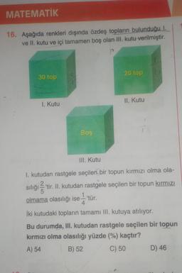 MATEMATİK
16. Aşağıda renkleri dışında özdeş topların bulunduğu I.
ve II. kutu ve içi tamamen boş olan III. kutu verilmiştir.
20 top
30 top
II. Kutu
1. Kutu
Boş
III. Kutu
1. kutudan rastgele seçilen bir topun kırmızı olma ola-
on
siliği'tir. II. Kutudan rastgele seçilen bir topun kırmızı
olmama olasılığı ise — tür.
1
4
İki kutudaki topların tamamı ill. kutuya atılıyor.
Bu durumda, III. kutudan rastgele seçilen bir topun
kırmızı olma olasılığı yüzde (%) kaçtır?
A) 54
B) 52
C) 50
D) 46