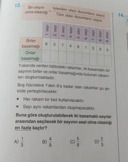 12.
Bir olayın
olma olasılığı
İstenilen olası durumların sayısı
Tüm olası durumların sayısı
14.
1. sayı
2. sayi
3. sayı
4. say!
5. sayı
6. sayı
7. sayı
8. sayı
9. sayı
4
385
Birler
62 7
9
basamağı
1
Onlar
basamağı
Yukarıda verilen tablodaki rakamlar, iki basamaklı bir
sayının birler ve onlar basamağında bulunan rakam-
ları oluşturmaktadır.
Boş hücrelere 1'den 9'a kadar olan rakamlar şu şe-
kilde yerleştirilecektir:
Her rakam bir kez kullanılacaktır.
Sayı aynı rakamlardan oluşmayacaktır.
Buna göre oluşturulabilecek iki basamaklı sayılar
arasından seçilecek bir sayının asal olma olasılığı
en fazla kaçtır?
1
4
A)
A)
B)
5
C)
9
D)
2
3
3
9
