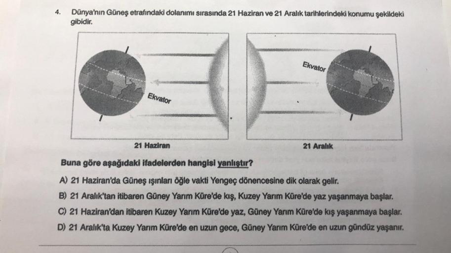 4.
Dünya'nın Güneş etrafındaki dolanımı sırasında 21 Haziran ve 21 Aralık tarihlerindeki konumu şekildeki
gibidir.
Ekvator
Ekvator
21 Haziran
21 Aralık
Buna göre aşağıdaki ifadelerden hangisi yanlıştır?
A) 21 Haziran'da Güneş ışınları öğle vakti Yengeç dön