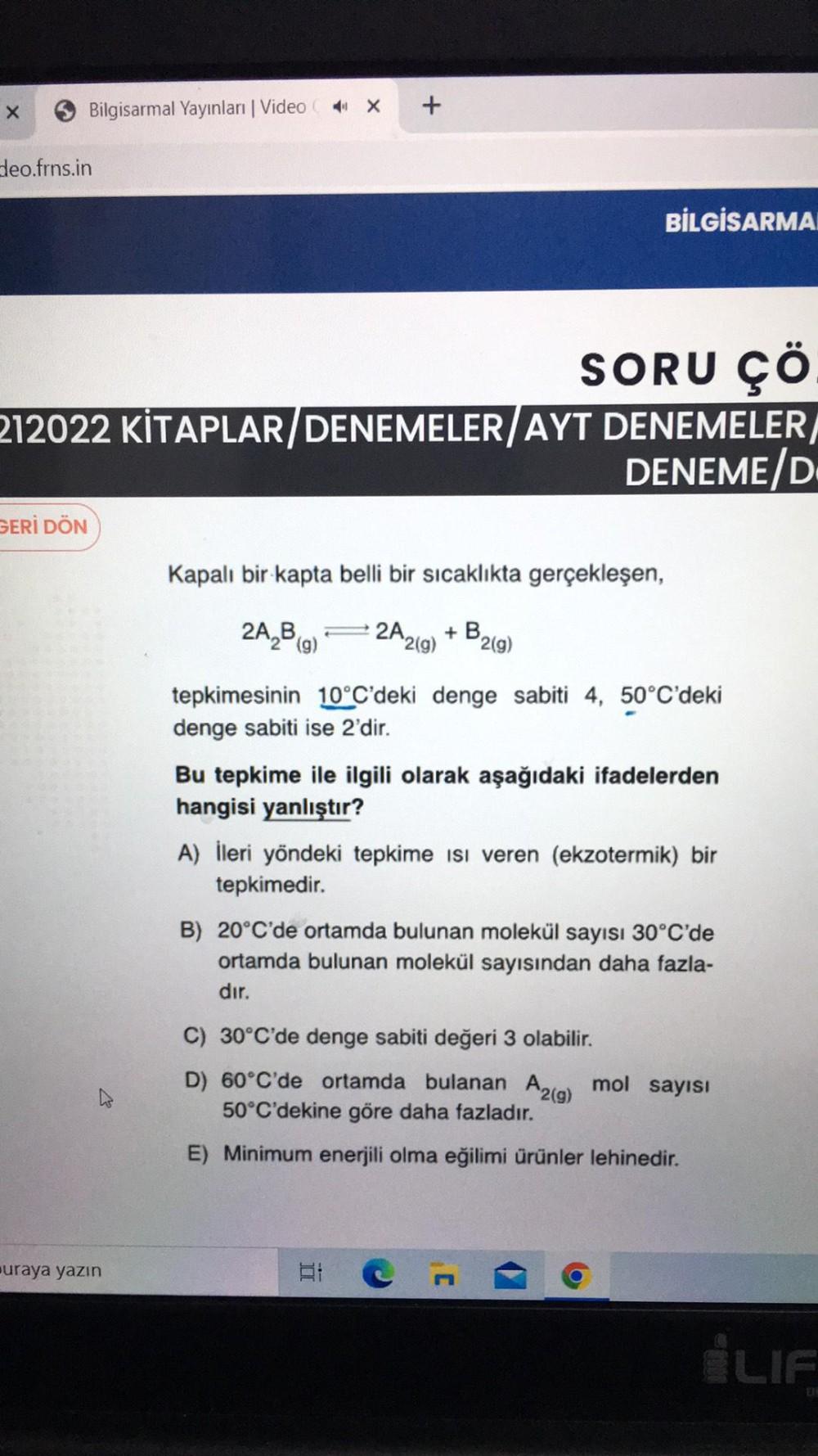 x
Bilgisarmal Yayınları | Video 4 X
+
deo.frns.in
BİLGİSARMA
SORU ÇÖ
212022 KİTAPLAR/ DENEMELER/AYT DENEMELER/
DENEME/D
GERİ DÖN
Kapalı bir kapta belli bir sıcaklıkta gerçekleşen,
2A,B,) = 2A2g)
+B
219)
tepkimesinin 10°C'deki denge sabiti 4, 50°C'deki
deng
