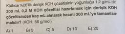 Kütlece %28'lik derişik KOH çözeltisinin yoğunluğu 1,2 g/mL'dir.
300 mL 0,2 M KOH çözeltisi hazırlamak için derişik KOH
çözeltisinden kaç mL alınarak hacmi 300 mL'ye tamamlan-
malıdır? (KOH: 56 g/mol)
A) 1
B) 3
C) 5
D) 10
E) 20