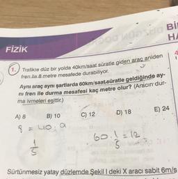 Odd Bİ
H.
FİZİK
(1. Trafikte düz bir yolda 40km/saat süratle giden araç aniden
fren ile 8 metre mesafede durabiliyor.
Aynı araç aynı şartlarda 60km/saat süratle geldiğinde ay-
ni fren ile durma mesafesi kaç metre olur? (Aracın dur-
ma ivmeleri eşittir.)
E) 24
D) 18
A) 8
C) 12
B) 10
8 = loa
60.1 =12
5
Sürtünmesiz yatay düzlemde Şekil I deki X aracı sabit 6m/s
