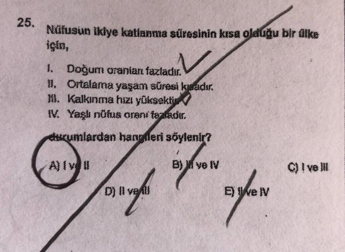 25.
Nüfusun ikiye katlanma süresinin kısa olduğu bir dike
için,
1. Doğum oranları fazladır.
11. Ortalama yaşam süresi kwadır.
m. Kalkınma hızı yüksektir
IV. Yaşlı nüfus orani topladır.
rumlardan handeri söylenir?
Bik ve V
© I ve IN
D) livet
Bar
E) Well