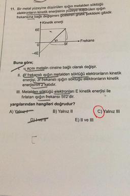 11. Bir metal yüzeyine düşürülen ışığın metalden söktüğü
elektronların kinetik enerjisinin yüzeye duşurülen işığın
frekansına bağlı değişimini gösteren grafik şekildeki gibidir.
Kinetik enerji
6E
Ja
Frekans
5f
-4E
Buna göre;
a açısı metalin cinsine bağlı olarak değişir.
II. 6f frekanslı ışığın metalden söktüğü elektronların kinetik
enerjisi, 3f frekanslı ışığın söktuğu elektronların kinetik
enerjisinin 2 katıdır.
III. Metalden söktüğü elektronları E kinetik enerjisi ile
fırlatan işığın frekansı 5f/2'dir.
yargılarından hangileri doğrudur?
A) Yalnız
B) Yalnız II
C) Yalnız III
Diver
E) Il ve III
C
