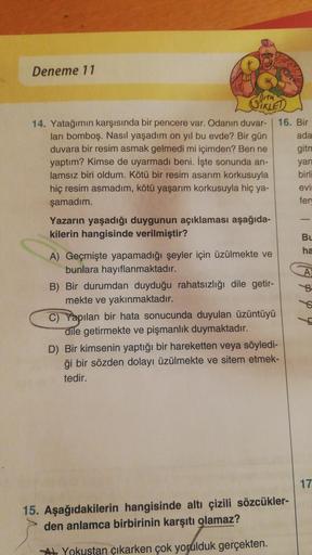 Deneme 11
CIKLED
14. Yatağımın karşısında bir pencere var. Odanın duvar-
ları bomboş. Nasıl yaşadım on yıl bu evde? Bir gün
duvara bir resim asmak gelmedi mi içimden? Ben ne
yaptım? Kimse de uyarmadı beni. İşte sonunda an-
lamsız biri oldum. Kötü bir resim