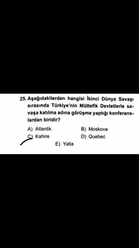 25. Aşağıdakilerden hangisi İkinci Dünya Savaşı
sırasında Türkiye'nin Müttefik Devletlerle sa-
vaşa katılma adına görüşme yaptığı konferans-
lardan biridir?
A) Atlantik
B) Moskova
C Kahire
D) Quebec
E) Yalta