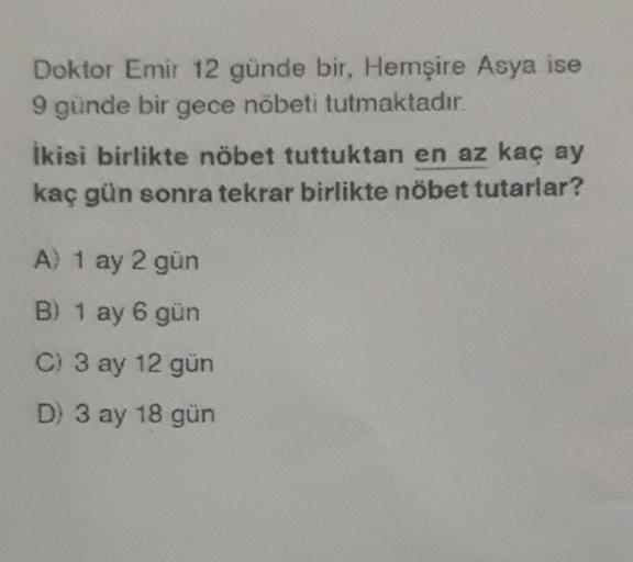 Doktor Emir 12 günde bir, Hemşire Asya ise
9 günde bir gece nöbeti tutmaktadır.
Ikisi birlikte nöbet tuttuktan en az kaç ay
kaç gün sonra tekrar birlikte nöbet tutarlar?
A) 1 ay 2 gün
B) 1 ay 6 gün
C) 3 ay 12 gün
D) 3 ay 18 gün