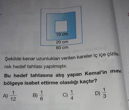 10 cm
20 cm
60 cm
Şekilde kenar uzunlukları verilen kareler iç içe çizile.
rek hedef tahtası yapılmıştır.
Bu hedef tahtasına atış yapan Kemal'in mavi
bölgeye isabet ettirme olasılığı kaçtır?
1
12
1
B)
6
D)
A)
C)
11
4