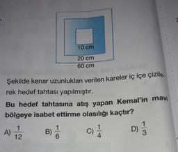 10 cm
20 cm
60 cm
Şekilde kenar uzunlukları verilen kareler iç içe çizile.
rek hedef tahtası yapılmıştır.
Bu hedef tahtasına atış yapan Kemal'in mavi
bölgeye isabet ettirme olasılığı kaçtır?
1
12
1
B)
6
D)
A)
C)
11
4
