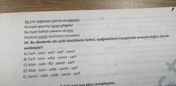 Ne çok değişiyor zaman ve mevsim
Kuruyor geçmişi saran gölgeler
Bu siyah bakışlı yabancı da kim
Söyleyin
şimdi dostlarım neredeler
24. Bu dizelerde altı çizili sözcüklerin türleri, aşağıdakilerin hangisinde sırasıyla doğru olarak
verilmiştir?
A) Zarf - isim - zarf - zarf - zamir
B) Zarf - isim - sifat - zamir - zarf
C) Sifat - isim - fiil - zamir - zarf
D) Sifat - isim - sifat - zamir - zarf
E) Zamir - sifat-sifat - zamir - zarf
-
idoki narcaya göre cevaplayınız.