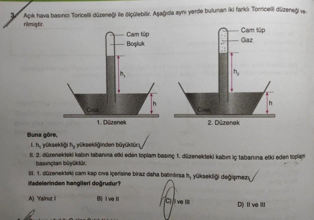 Açık hava basıncı Toricelli düzeneği ile ölçülebilir. Aşağıda aynı yerde bulunan iki farklı Torricelli düzeneği ve-
rilmiştir.
Cam tüp
Cam tüp
Gaz
Boşluk
h
h
Civa
Civa
1. Düzenek
2. Düzenek
Buna göre,
I. h, yüksekliği h, yüksekliğinden büyüktür.
II. 2. düz