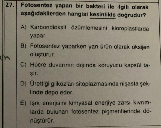 27. Fotosentez yapan bir bakteri ile ilgili olarak
aşağıdakilerden hangisi kesinlikle doğrudur?
A) Karbondioksit özümlemesini kloroplastlarda
yapar.
B) Fotosentez yaparken yan ürün olarak oksijen
oluşturur.
C) Hücre duvannın dışında koruyucu kapsül ta-
şir