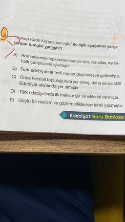 Yakup Kadri Karaosmanoğlu” ile ilgili aşağıdaki yargi-
lardan hangisi yanlıştır?
A) Romanlarında toplumdaki bunalımları, sorunları, aydın-
halk çatışmasını işlemiştir.
B) Türk edebiyatına tezli roman düşüncesini getirmiştir.
C) Önce Fecriati topluluğunda yer almış, daha sonra Milli
Edebiyat akımında yer almıştır.
D) Türk edebiyatında ilk mensur şiir örneklerini vermiştir.
E) Güçlü bir realizm ve gözlemcilikle eserlerini yazmıştır.
Edebiyat Soru Bankası
