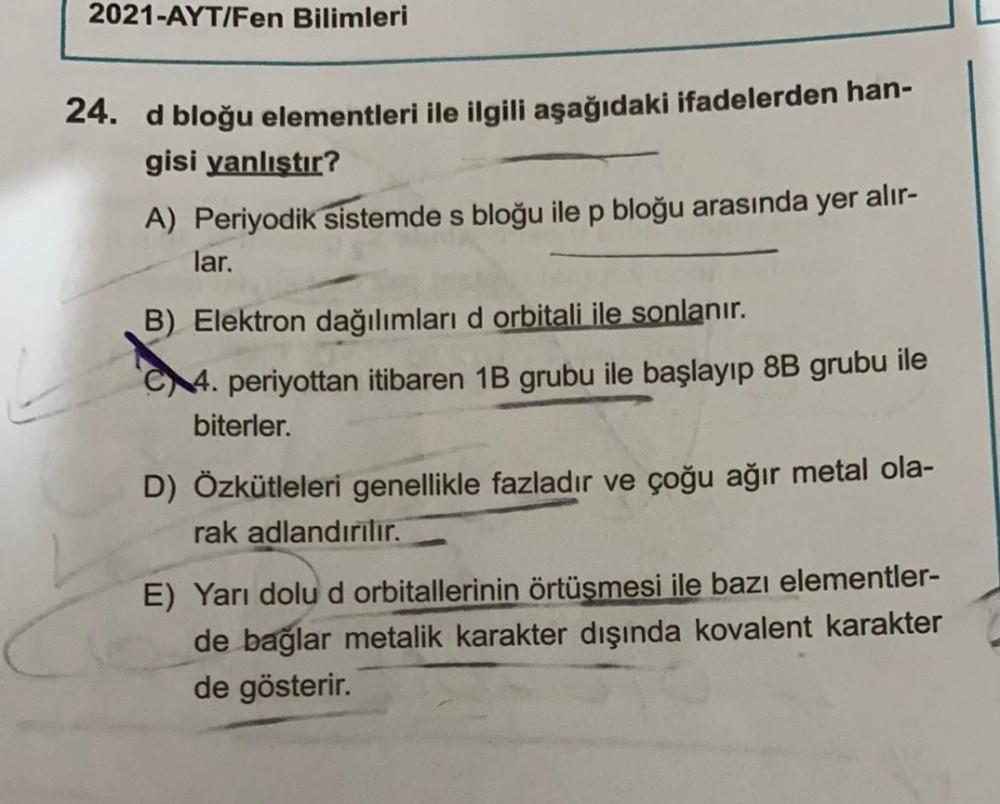 2021-AYT/Fen Bilimleri
24. d bloğu elementleri ile ilgili aşağıdaki ifadelerden han-
gisi yanlıştır?
A) Periyodik sistemde s bloğu ile p bloğu arasında yer alır-
lar.
B) Elektron dağılımları d orbitali ile sonlanır.
14. periyottan itibaren 1B grubu ile baş