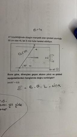 B-4
4T büyüklüğünde düzgün manyetik alan içindeki uzunluğu
50 cm olan KL teli 4 m/s hızla hareket ettiriliyor.
K
+
arm
4 m/s
212
WW
4-10
30°
-
B = 4T
Buna göre, dirençten geçen akımın yönü ve şiddeti
aşağıdakilerden hangisinde doğru verilmiştir?
(sin 30º = 0,5)
E=B.v.L-sina
d.
lumi git gide
nor
