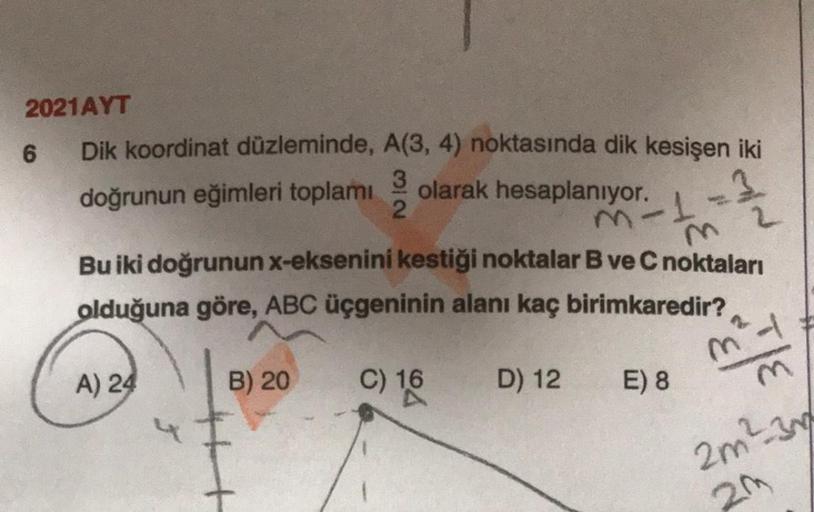 2021AYT
6 Dik koordinat düzleminde, A(3, 4) noktasında dik kesişen iki
doğrunun eğimleri toplamı
3
olarak hesaplanıyor.
2
1
Bu iki doğrunun x-eksenini kestiği noktalar B ve C noktaları
olduğuna göre, ABC üçgeninin alanı kaç birimkaredir?
mod
A) 24
B) 20
C)