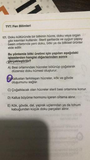 TYT/Fen Bilimleri
17. Doku kültüründe bir bitkinin hücre, doku veya organ
gibi kısımları kullanılır. Steril şartlarda ve uygun yapay
besin ortamında yeni doku, bitki ya da bitkisel Ürünler
elde edilir.
Bu yöntemle bitki üretimi için yapılan aşağıdaki
işlem