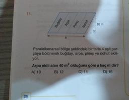 11.
Buğday
Arpa
Pirinç
Nohut
10 m
Paralelkenarsal bölge şeklindeki bir tarla 4 eşit par-
çaya bölünerek buğday, arpa, pirinç ve nohut ekili-
yor.
Arpa ekili alan 40 m2 olduğuna göre a kaç m'dir?
A) 10
B) 12 C) 14
D) 16
26